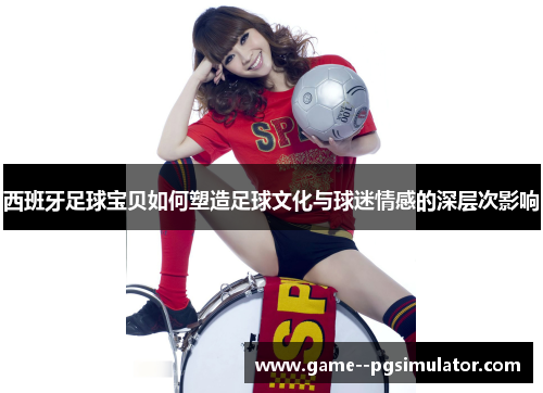 西班牙足球宝贝如何塑造足球文化与球迷情感的深层次影响
