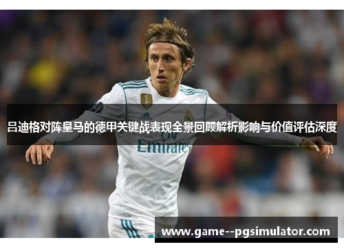 吕迪格对阵皇马的德甲关键战表现全景回顾解析影响与价值评估深度 吕迪格对阵皇马的德甲关键战表现全景回顾解析影响与价值评估深度