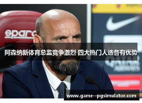 阿森纳新体育总监竞争激烈 四大热门人选各有优势
