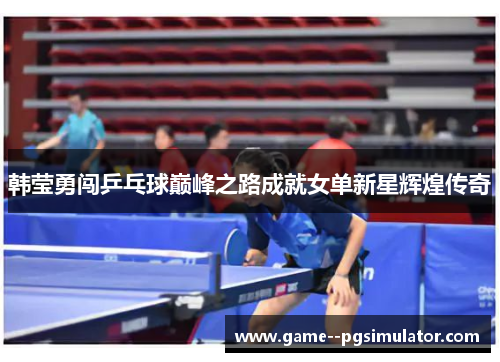 韩莹勇闯乒乓球巅峰之路成就女单新星辉煌传奇