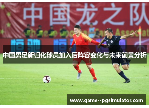 中国男足新归化球员加入后阵容变化与未来前景分析