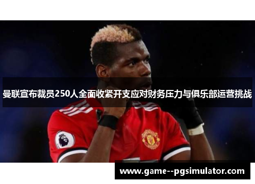 曼联宣布裁员250人全面收紧开支应对财务压力与俱乐部运营挑战