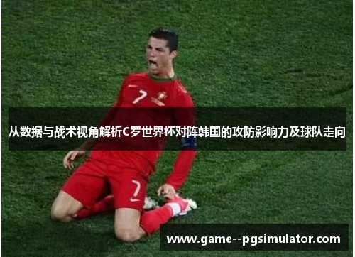 从数据与战术视角解析C罗世界杯对阵韩国的攻防影响力及球队走向
