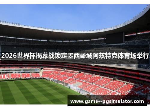 2026世界杯揭幕战锁定墨西哥城阿兹特克体育场举行
